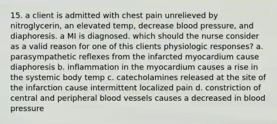 15. a client is admitted with chest pain unrelieved by nitroglycerin, an elevated temp, decrease blood pressure, and diaphoresis. a MI is diagnosed. which should the nurse consider as a valid reason for one of this clients physiologic responses? a. parasympathetic reflexes from the infarcted myocardium cause diaphoresis b. inflammation in the myocardium causes a rise in the systemic body temp c. catecholamines released at the site of the infarction cause intermittent localized pain d. constriction of central and peripheral blood vessels causes a decreased in blood pressure