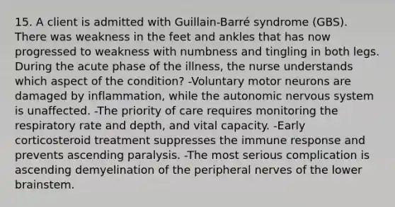 15. A client is admitted with Guillain-Barré syndrome (GBS). There was weakness in the feet and ankles that has now progressed to weakness with numbness and tingling in both legs. During the acute phase of the illness, the nurse understands which aspect of the condition? -Voluntary motor neurons are damaged by inflammation, while the autonomic nervous system is unaffected. -The priority of care requires monitoring the respiratory rate and depth, and vital capacity. -Early corticosteroid treatment suppresses the immune response and prevents ascending paralysis. -The most serious complication is ascending demyelination of the peripheral nerves of the lower brainstem.