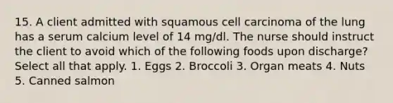 15. A client admitted with squamous cell carcinoma of the lung has a serum calcium level of 14 mg/dl. The nurse should instruct the client to avoid which of the following foods upon discharge? Select all that apply. 1. Eggs 2. Broccoli 3. Organ meats 4. Nuts 5. Canned salmon