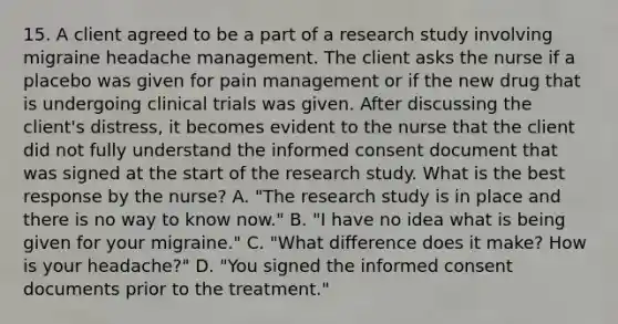 15. A client agreed to be a part of a research study involving migraine headache management. The client asks the nurse if a placebo was given for pain management or if the new drug that is undergoing clinical trials was given. After discussing the client's distress, it becomes evident to the nurse that the client did not fully understand the informed consent document that was signed at the start of the research study. What is the best response by the nurse? A. "The research study is in place and there is no way to know now." B. "I have no idea what is being given for your migraine." C. "What difference does it make? How is your headache?" D. "You signed the informed consent documents prior to the treatment."