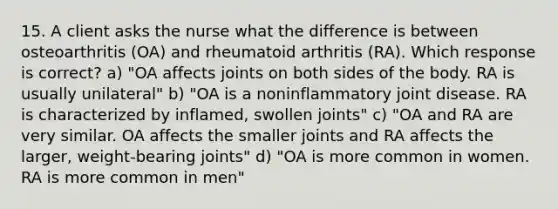 15. A client asks the nurse what the difference is between osteoarthritis (OA) and rheumatoid arthritis (RA). Which response is correct? a) "OA affects joints on both sides of the body. RA is usually unilateral" b) "OA is a noninflammatory joint disease. RA is characterized by inflamed, swollen joints" c) "OA and RA are very similar. OA affects the smaller joints and RA affects the larger, weight-bearing joints" d) "OA is more common in women. RA is more common in men"