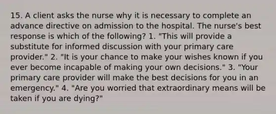 15. A client asks the nurse why it is necessary to complete an advance directive on admission to the hospital. The nurse's best response is which of the following? 1. "This will provide a substitute for informed discussion with your primary care provider." 2. "It is your chance to make your wishes known if you ever become incapable of making your own decisions." 3. "Your primary care provider will make the best decisions for you in an emergency." 4. "Are you worried that extraordinary means will be taken if you are dying?"