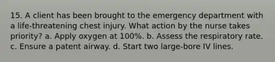 15. A client has been brought to the emergency department with a life-threatening chest injury. What action by the nurse takes priority? a. Apply oxygen at 100%. b. Assess the respiratory rate. c. Ensure a patent airway. d. Start two large-bore IV lines.