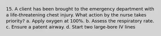 15. A client has been brought to the emergency department with a life-threatening chest injury. What action by the nurse takes priority? a. Apply oxygen at 100%. b. Assess the respiratory rate. c. Ensure a patent airway. d. Start two large-bore IV lines