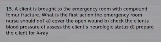 15. A client is brought to the emergency room with compound femur fracture. What is the first action the emergency room nurse should do? a) cover the open wound b) check the clients blood pressure c) assess the client's neurologic status d) prepare the client for X-ray