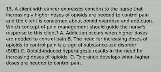 15. A client with cancer expresses concern to the nurse that increasingly higher doses of opioids are needed to control pain and the client is concerned about opioid overdose and addiction. Which concept of pain management should guide the nurse's response to this client? A. Addiction occurs when higher doses are needed to control pain.B. The need for increasing doses of opioids to control pain is a sign of substance use disorder (SUD).C. Opioid-induced hyperalgesia results in the need for increasing doses of opioids. D. Tolerance develops when higher doses are needed to control pain.