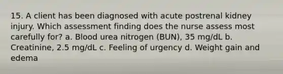 15. A client has been diagnosed with acute postrenal kidney injury. Which assessment finding does the nurse assess most carefully for? a. Blood urea nitrogen (BUN), 35 mg/dL b. Creatinine, 2.5 mg/dL c. Feeling of urgency d. Weight gain and edema