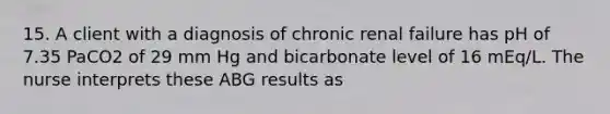 15. A client with a diagnosis of chronic renal failure has pH of 7.35 PaCO2 of 29 mm Hg and bicarbonate level of 16 mEq/L. The nurse interprets these ABG results as