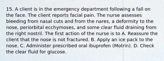 15. A client is in the emergency department following a fall on the face. The client reports facial pain. The nurse assesses bleeding from nasal cuts and from the nares, a deformity to the nose, periorbital ecchymoses, and some clear fluid draining from the right nostril. The first action of the nurse is to A. Reassure the client that the nose is not fractured. B. Apply an ice pack to the nose. C. Administer prescribed oral ibuprofen (Motrin). D. Check the clear fluid for glucose.