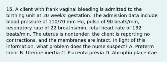 15. A client with frank vaginal bleeding is admitted to the birthing unit at 30 weeks' gestation. The admission data include blood pressure of 110/70 mm Hg, pulse of 90 beats/min, respiratory rate of 22 breaths/min, fetal heart rate of 132 beats/min. The uterus is nontender, the client is reporting no contractions, and the membranes are intact. In light of this information, what problem does the nurse suspect? A. Preterm labor B. Uterine inertia C. Placenta previa D. Abruptio placentae