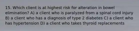 15. Which client is at highest risk for alteration in bowel elimination? A) a client who is paralyzed from a spinal cord injury B) a client who has a diagnosis of type 2 diabetes C) a client who has hypertension D) a client who takes thyroid replacements