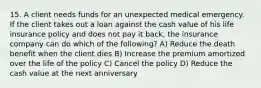 15. A client needs funds for an unexpected medical emergency. If the client takes out a loan against the cash value of his life insurance policy and does not pay it back, the insurance company can do which of the following? A) Reduce the death benefit when the client dies B) Increase the premium amortized over the life of the policy C) Cancel the policy D) Reduce the cash value at the next anniversary