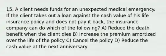 15. A client needs funds for an unexpected medical emergency. If the client takes out a loan against the cash value of his life insurance policy and does not pay it back, the insurance company can do which of the following? A) Reduce the death benefit when the client dies B) Increase the premium amortized over the life of the policy C) Cancel the policy D) Reduce the cash value at the next anniversary