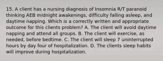 15. A client has a nursing diagnosis of Insomnia R/T paranoid thinking AEB midnight awakenings, difficulty falling asleep, and daytime napping. Which is a correctly written and appropriate outcome for this clients problem? A. The client will avoid daytime napping and attend all groups. B. The client will exercise, as needed, before bedtime. C. The client will sleep 7 uninterrupted hours by day four of hospitalization. D. The clients sleep habits will improve during hospitalization.