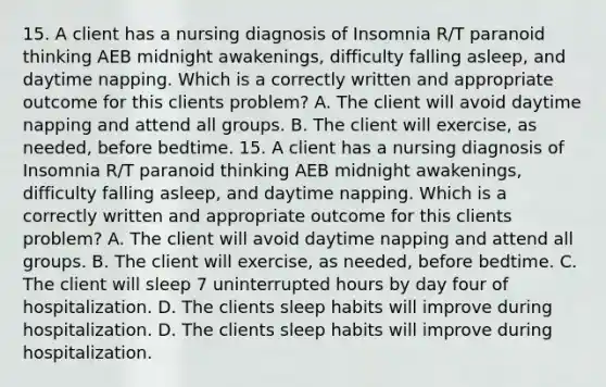 15. A client has a nursing diagnosis of Insomnia R/T paranoid thinking AEB midnight awakenings, difficulty falling asleep, and daytime napping. Which is a correctly written and appropriate outcome for this clients problem? A. The client will avoid daytime napping and attend all groups. B. The client will exercise, as needed, before bedtime. 15. A client has a nursing diagnosis of Insomnia R/T paranoid thinking AEB midnight awakenings, difficulty falling asleep, and daytime napping. Which is a correctly written and appropriate outcome for this clients problem? A. The client will avoid daytime napping and attend all groups. B. The client will exercise, as needed, before bedtime. C. The client will sleep 7 uninterrupted hours by day four of hospitalization. D. The clients sleep habits will improve during hospitalization. D. The clients sleep habits will improve during hospitalization.