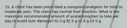 15. A client has been prescribed a nonopioid analgesic for mild to moderate pain. The client has normal liver function. What is the maximum recommended amount of acetaminophen to take per day to avoid liver damage? A) 2 g B) 3 g C) 4 g D) 5 g