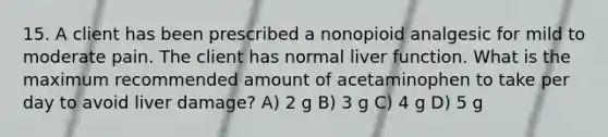 15. A client has been prescribed a nonopioid analgesic for mild to moderate pain. The client has normal liver function. What is the maximum recommended amount of acetaminophen to take per day to avoid liver damage? A) 2 g B) 3 g C) 4 g D) 5 g