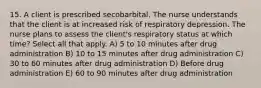 15. A client is prescribed secobarbital. The nurse understands that the client is at increased risk of respiratory depression. The nurse plans to assess the client's respiratory status at which time? Select all that apply. A) 5 to 10 minutes after drug administration B) 10 to 15 minutes after drug administration C) 30 to 60 minutes after drug administration D) Before drug administration E) 60 to 90 minutes after drug administration