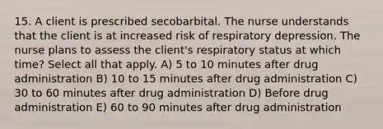 15. A client is prescribed secobarbital. The nurse understands that the client is at increased risk of respiratory depression. The nurse plans to assess the client's respiratory status at which time? Select all that apply. A) 5 to 10 minutes after drug administration B) 10 to 15 minutes after drug administration C) 30 to 60 minutes after drug administration D) Before drug administration E) 60 to 90 minutes after drug administration