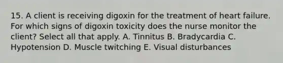 15. A client is receiving digoxin for the treatment of heart failure. For which signs of digoxin toxicity does the nurse monitor the client? Select all that apply. A. Tinnitus B. Bradycardia C. Hypotension D. Muscle twitching E. Visual disturbances