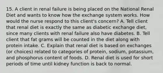 15. A client in renal failure is being placed on the National Renal Diet and wants to know how the exchange system works. How would the nurse respond to this client's concern? A. Tell client that renal diet is exactly the same as diabetic exchange diet, since many clients with renal failure also have diabetes. B. Tell client that fat grams will be counted in the diet along with protein intake. C. Explain that renal diet is based on exchanges (or choices) related to categories of protein, sodium, potassium, and phosphorus content of foods. D. Renal diet is used for short periods of time until kidney function is back to normal.