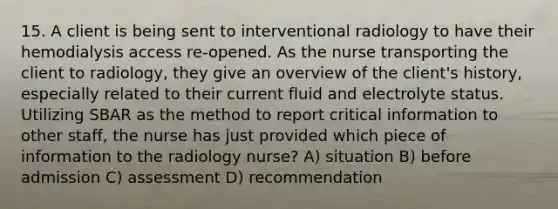 15. A client is being sent to interventional radiology to have their hemodialysis access re-opened. As the nurse transporting the client to radiology, they give an overview of the client's history, especially related to their current fluid and electrolyte status. Utilizing SBAR as the method to report critical information to other staff, the nurse has just provided which piece of information to the radiology nurse? A) situation B) before admission C) assessment D) recommendation