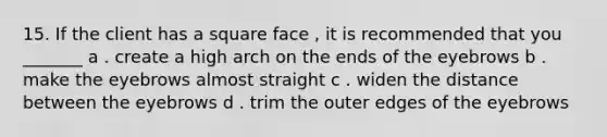 15. If the client has a square face , it is recommended that you _______ a . create a high arch on the ends of the eyebrows b . make the eyebrows almost straight c . widen the distance between the eyebrows d . trim the outer edges of the eyebrows