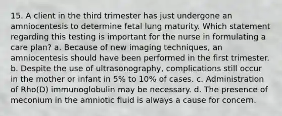 15. A client in the third trimester has just undergone an amniocentesis to determine fetal lung maturity. Which statement regarding this testing is important for the nurse in formulating a care plan? a. Because of new imaging techniques, an amniocentesis should have been performed in the first trimester. b. Despite the use of ultrasonography, complications still occur in the mother or infant in 5% to 10% of cases. c. Administration of Rho(D) immunoglobulin may be necessary. d. The presence of meconium in the amniotic fluid is always a cause for concern.