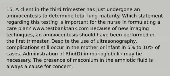 15. A client in the third trimester has just undergone an amniocentesis to determine fetal lung maturity. Which statement regarding this testing is important for the nurse in formulating a care plan? www.testbanktank.com Because of new imaging techniques, an amniocentesis should have been performed in the first trimester. Despite the use of ultrasonography, complications still occur in the mother or infant in 5% to 10% of cases. Administration of Rho(D) immunoglobulin may be necessary. The presence of meconium in the amniotic fluid is always a cause for concern.