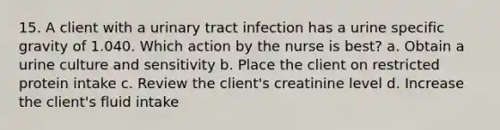 15. A client with a urinary tract infection has a urine specific gravity of 1.040. Which action by the nurse is best? a. Obtain a urine culture and sensitivity b. Place the client on restricted protein intake c. Review the client's creatinine level d. Increase the client's fluid intake