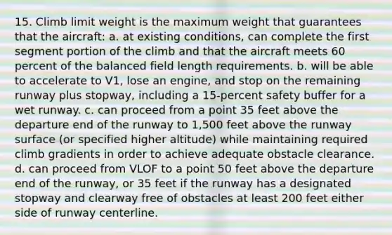 15. Climb limit weight is the maximum weight that guarantees that the aircraft: a. at existing conditions, can complete the first segment portion of the climb and that the aircraft meets 60 percent of the balanced field length requirements. b. will be able to accelerate to V1, lose an engine, and stop on the remaining runway plus stopway, including a 15-percent safety buffer for a wet runway. c. can proceed from a point 35 feet above the departure end of the runway to 1,500 feet above the runway surface (or specified higher altitude) while maintaining required climb gradients in order to achieve adequate obstacle clearance. d. can proceed from VLOF to a point 50 feet above the departure end of the runway, or 35 feet if the runway has a designated stopway and clearway free of obstacles at least 200 feet either side of runway centerline.