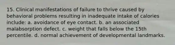 15. Clinical manifestations of failure to thrive caused by behavioral problems resulting in inadequate intake of calories include: a. avoidance of eye contact. b. an associated malabsorption defect. c. weight that falls below the 15th percentile. d. normal achievement of developmental landmarks.