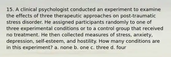 15. A clinical psychologist conducted an experiment to examine the effects of three therapeutic approaches on post-traumatic stress disorder. He assigned participants randomly to one of three experimental conditions or to a control group that received no treatment. He then collected measures of stress, anxiety, depression, self-esteem, and hostility. How many conditions are in this experiment? a. none b. one c. three d. four