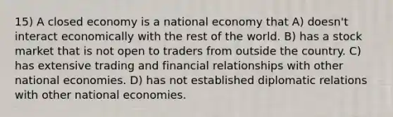 15) A closed economy is a national economy that A) doesn't interact economically with the rest of the world. B) has a stock market that is not open to traders from outside the country. C) has extensive trading and financial relationships with other national economies. D) has not established diplomatic relations with other national economies.