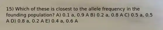 15) Which of these is closest to the allele frequency in the founding population? A) 0.1 a, 0.9 A B) 0.2 a, 0.8 A C) 0.5 a, 0.5 A D) 0.8 a, 0.2 A E) 0.4 a, 0.6 A