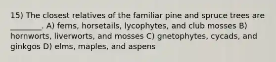 15) The closest relatives of the familiar pine and spruce trees are ________. A) ferns, horsetails, lycophytes, and club mosses B) hornworts, liverworts, and mosses C) gnetophytes, cycads, and ginkgos D) elms, maples, and aspens