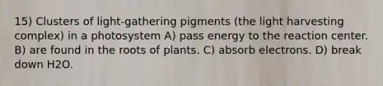 15) Clusters of light-gathering pigments (the light harvesting complex) in a photosystem A) pass energy to the reaction center. B) are found in the roots of plants. C) absorb electrons. D) break down H2O.