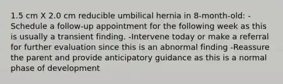 1.5 cm X 2.0 cm reducible umbilical hernia in 8-month-old: -Schedule a follow-up appointment for the following week as this is usually a transient finding. -Intervene today or make a referral for further evaluation since this is an abnormal finding -Reassure the parent and provide anticipatory guidance as this is a normal phase of development