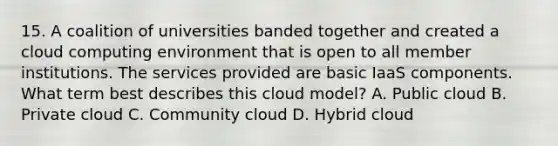 15. A coalition of universities banded together and created a cloud computing environment that is open to all member institutions. The services provided are basic IaaS components. What term best describes this cloud model? A. Public cloud B. Private cloud C. Community cloud D. Hybrid cloud