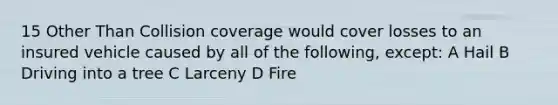 15 Other Than Collision coverage would cover losses to an insured vehicle caused by all of the following, except: A Hail B Driving into a tree C Larceny D Fire