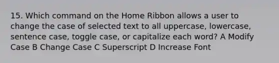 15. Which command on the Home Ribbon allows a user to change the case of selected text to all uppercase, lowercase, sentence case, toggle case, or capitalize each word? A Modify Case B Change Case C Superscript D Increase Font