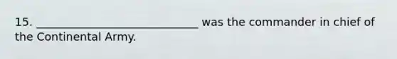 15. _____________________________ was the commander in chief of the Continental Army.