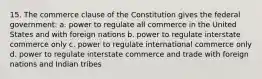 15. The commerce clause of the Constitution gives the federal government: a. power to regulate all commerce in the United States and with foreign nations b. power to regulate interstate commerce only c. power to regulate international commerce only d. power to regulate interstate commerce and trade with foreign nations and Indian tribes