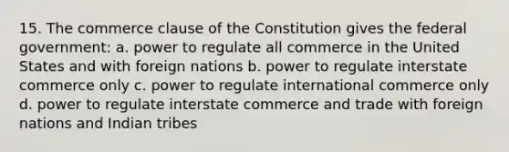 15. The commerce clause of the Constitution gives the federal government: a. power to regulate all commerce in the United States and with foreign nations b. power to regulate interstate commerce only c. power to regulate international commerce only d. power to regulate interstate commerce and trade with foreign nations and Indian tribes