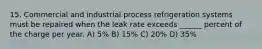 15. Commercial and industrial process refrigeration systems must be repaired when the leak rate exceeds ______ percent of the charge per year. A) 5% B) 15% C) 20% D) 35%