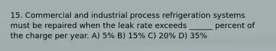 15. Commercial and industrial process refrigeration systems must be repaired when the leak rate exceeds ______ percent of the charge per year. A) 5% B) 15% C) 20% D) 35%