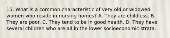 15. What is a common characteristic of very old or widowed women who reside in nursing homes? A. They are childless. B. They are poor. C. They tend to be in good health. D. They have several children who are all in the lower socioeconomic strata.