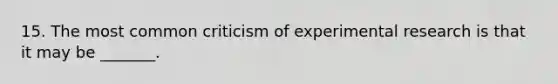 15. The most common criticism of experimental research is that it may be _______.