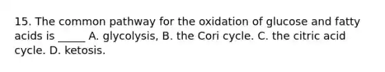 15. The common pathway for the oxidation of glucose and fatty acids is _____ A. glycolysis, B. the Cori cycle. C. the citric acid cycle. D. ketosis.