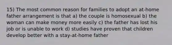 15) The most common reason for families to adopt an at-home father arrangement is that a) the couple is homosexual b) the woman can make money more easily c) the father has lost his job or is unable to work d) studies have proven that children develop better with a stay-at-home father